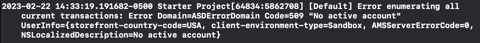 2023-02-22 14:33:19.191682-0500 Starter Project[64834:5862708] [Default] Error enumerating all current transactions: Error Domain=ASDErrorDomain Code=509 "No active account" UserInfo={storefront-country-code=USA, client-environment-type=Sandbox, AMSServerErrorCode=0, NSLocalizedDescription=No active account}